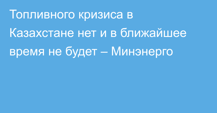 Топливного кризиса в Казахстане нет и в ближайшее время не будет – Минэнерго