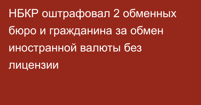 НБКР оштрафовал 2 обменных бюро и гражданина за обмен иностранной валюты без лицензии