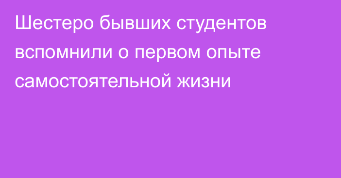 Шестеро бывших студентов вспомнили о первом опыте самостоятельной жизни