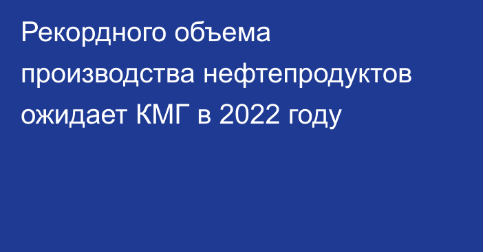 Рекордного объема производства нефтепродуктов ожидает КМГ в 2022 году