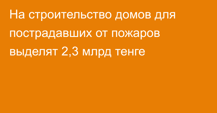 На строительство домов для пострадавших от пожаров выделят 2,3 млрд тенге