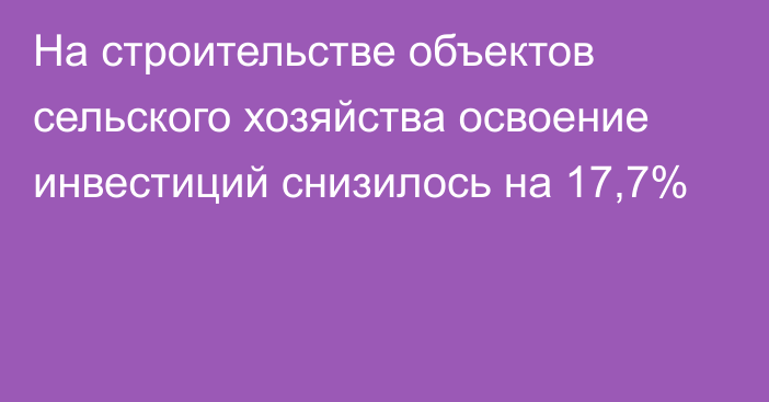 На строительстве объектов сельского хозяйства освоение инвестиций снизилось на 17,7%