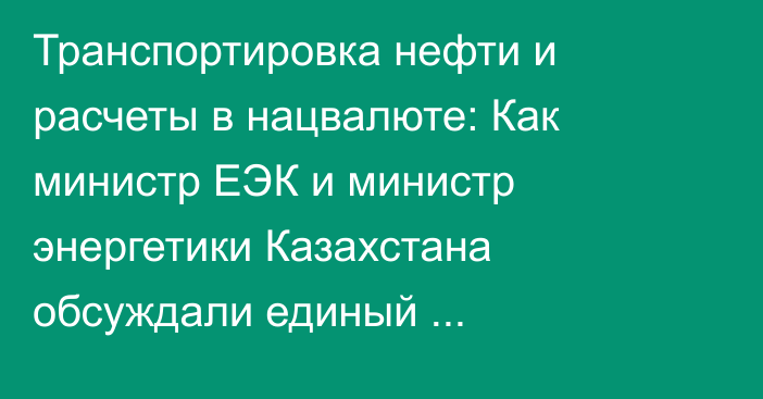 Транспортировка нефти и расчеты в нацвалюте: Как министр ЕЭК и министр энергетики Казахстана обсуждали единый энергорынок ЕАЭС?