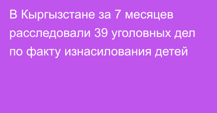 В Кыргызстане за 7 месяцев расследовали 39 уголовных дел по факту изнасилования детей