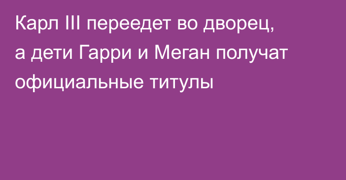 Карл III переедет во дворец, а дети Гарри и Меган получат официальные титулы