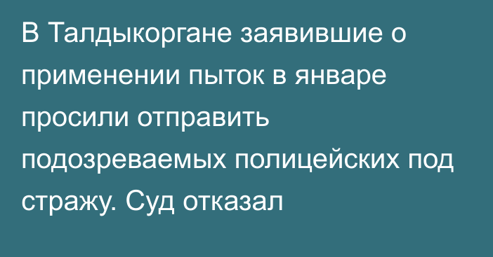 В Талдыкоргане заявившие о применении пыток в январе просили отправить подозреваемых полицейских под стражу. Суд отказал