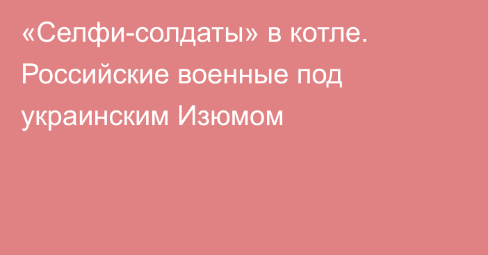 «Селфи-солдаты» в котле. Российские военные под украинским Изюмом