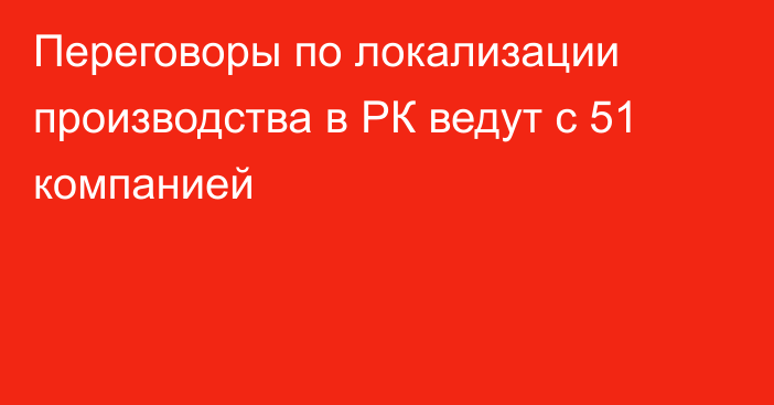 Переговоры по локализации производства в РК ведут с 51 компанией