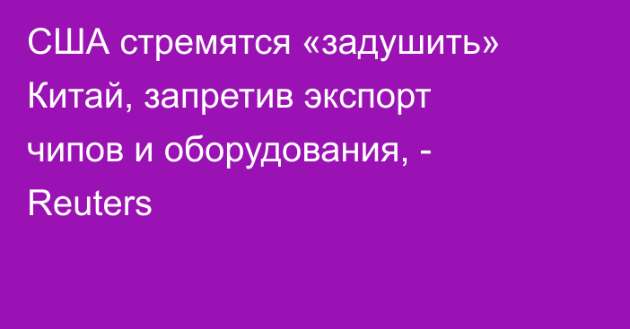 США стремятся «задушить» Китай, запретив экспорт чипов и оборудования, - Reuters