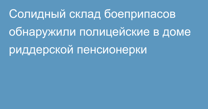 Солидный склад боеприпасов обнаружили полицейские в доме риддерской пенсионерки