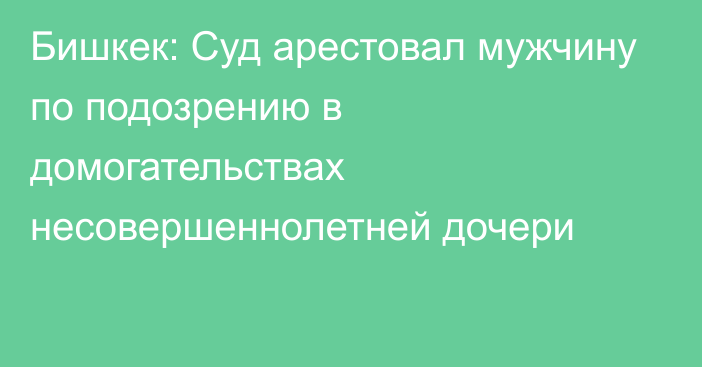 Бишкек: Суд арестовал мужчину по подозрению в домогательствах несовершеннолетней дочери