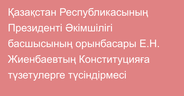 Қазақстан Республикасының Президенті Әкімшілігі басшысының орынбасары Е.Н. Жиенбаевтың Конституцияға түзетулерге түсіндірмесі