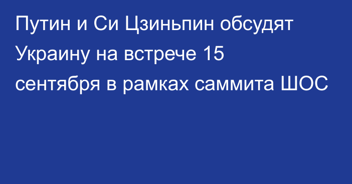 Путин и Си Цзиньпин обсудят Украину на встрече 15 сентября в рамках саммита ШОС