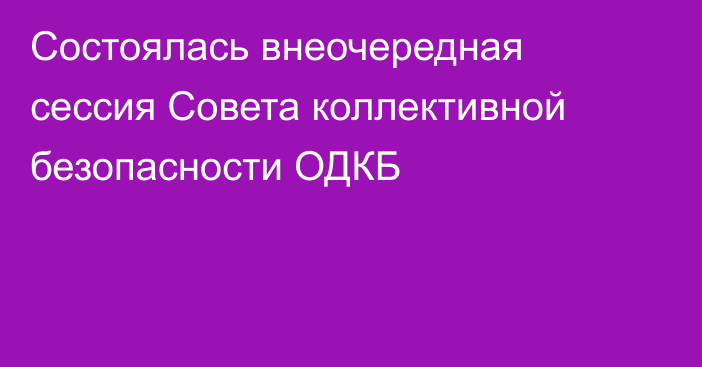 Состоялась внеочередная сессия Совета коллективной безопасности ОДКБ