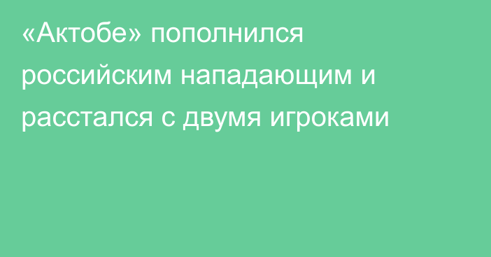 «Актобе» пополнился российским нападающим и расстался с двумя игроками