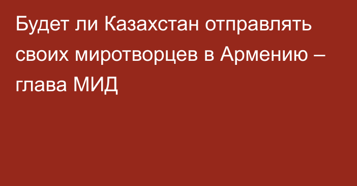 Будет ли Казахстан отправлять своих миротворцев в Армению – глава МИД