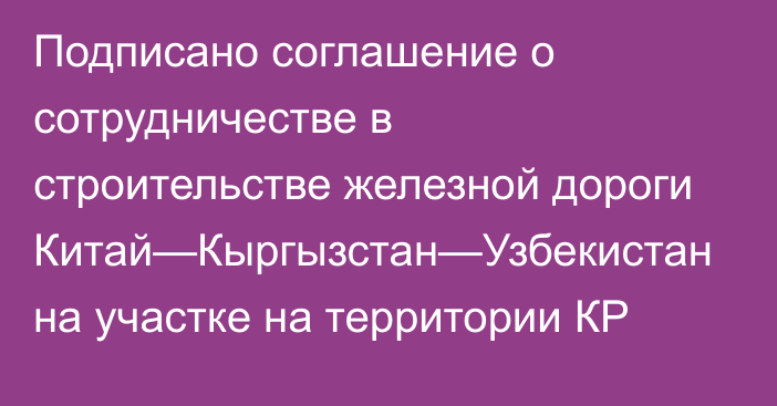 Подписано соглашение о сотрудничестве в строительстве железной дороги Китай—Кыргызстан—Узбекистан на участке на территории КР