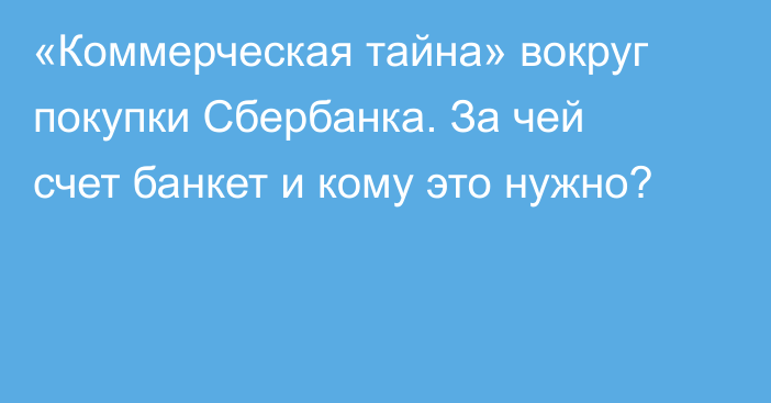 «Коммерческая тайна» вокруг покупки Сбербанка. За чей счет банкет и кому это нужно?