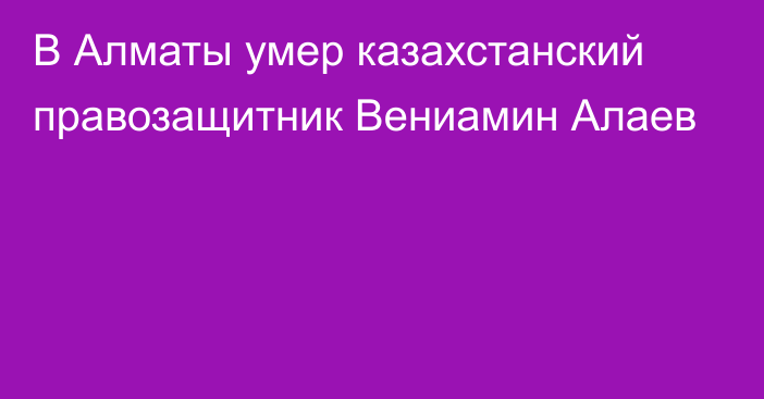 В Алматы умер казахстанский правозащитник Вениамин Алаев