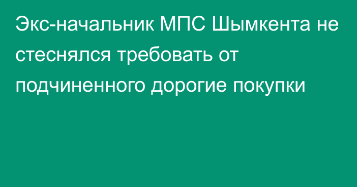 Экс-начальник МПС Шымкента не стеснялся требовать от подчиненного дорогие покупки