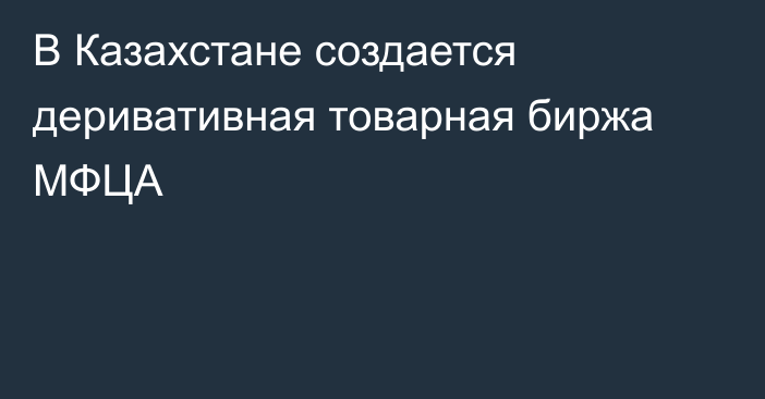 В Казахстане создается деривативная товарная биржа МФЦА