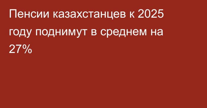 Пенсии казахстанцев к 2025 году поднимут в среднем на 27%