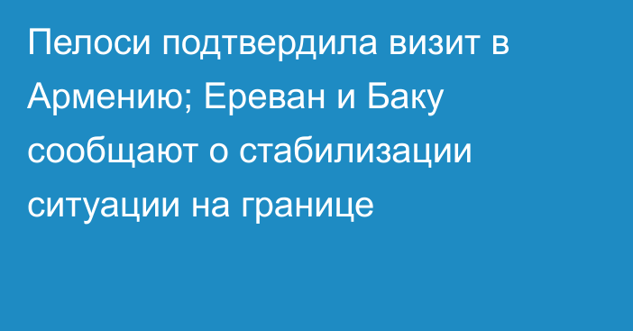 Пелоси подтвердила визит в Армению; Ереван и Баку сообщают о стабилизации ситуации на границе