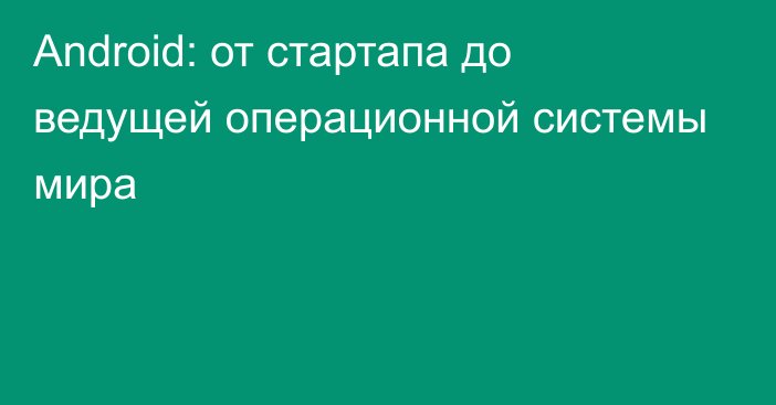 Android: от стартапа до ведущей операционной системы мира