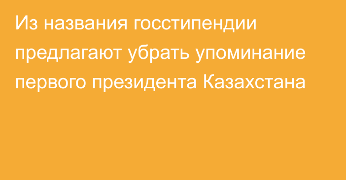 Из названия госстипендии предлагают убрать упоминание первого президента Казахстана