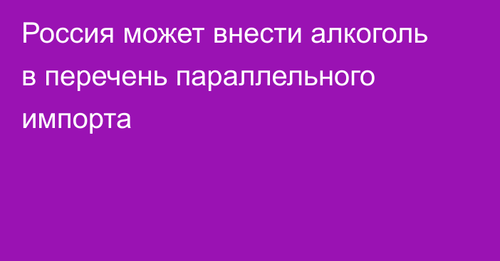 Россия может внести алкоголь в перечень параллельного импорта