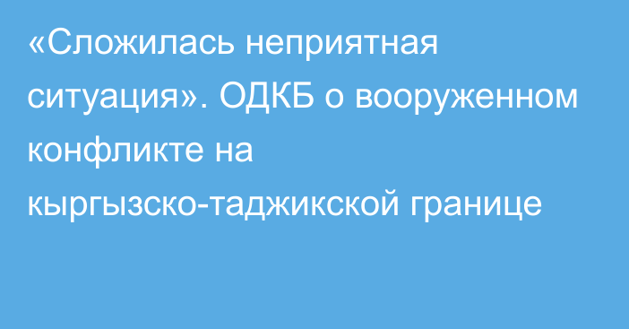 «Сложилась неприятная ситуация». ОДКБ о вооруженном конфликте на кыргызско-таджикской границе