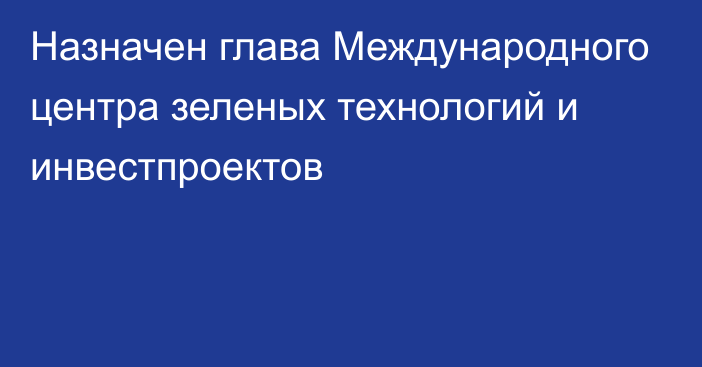 Назначен глава Международного центра зеленых технологий и инвестпроектов