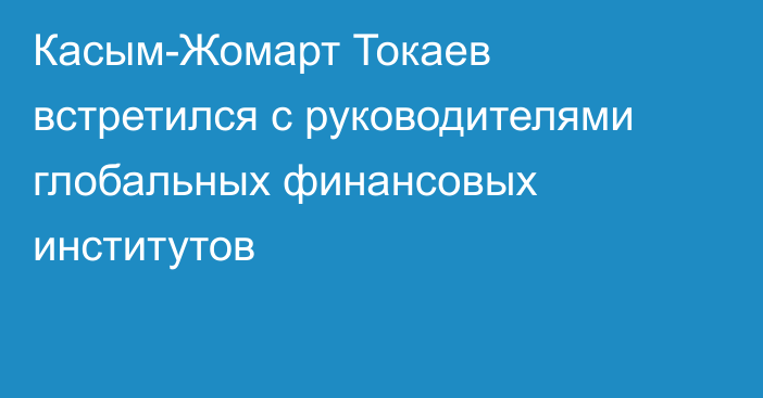 Касым-Жомарт Токаев встретился с руководителями глобальных финансовых институтов