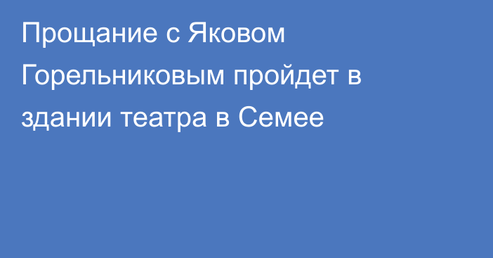 Прощание с Яковом Горельниковым пройдет в здании театра в Семее