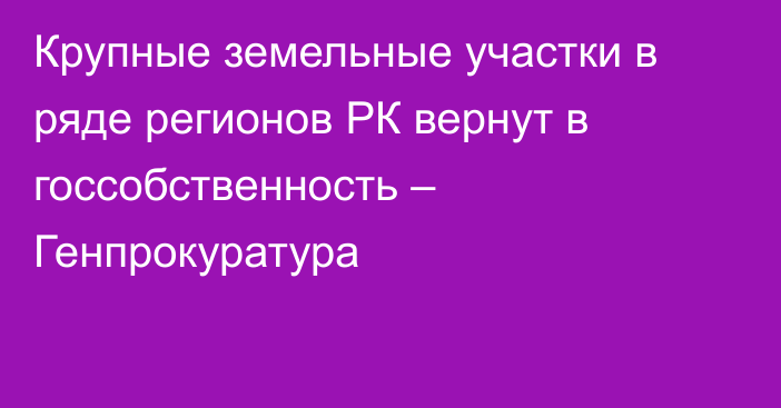 Крупные земельные участки в ряде регионов РК вернут в госсобственность – Генпрокуратура