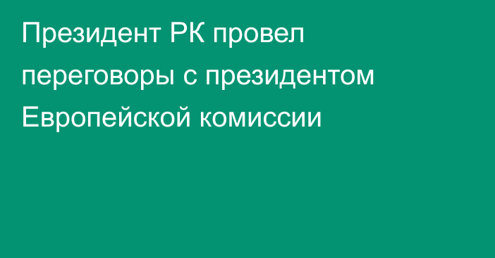 Президент РК провел переговоры с президентом Европейской комиссии