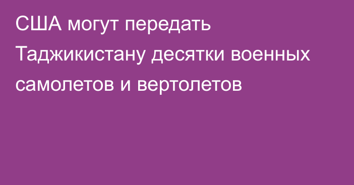 США могут передать Таджикистану десятки военных самолетов и вертолетов