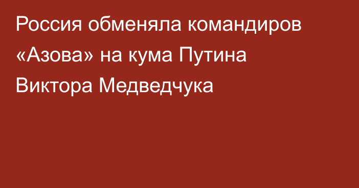 Россия обменяла командиров «Азова» на кума Путина Виктора Медведчука