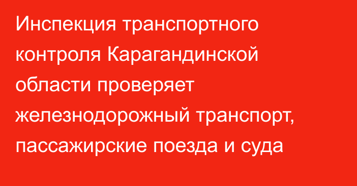 Инспекция транспортного контроля Карагандинской области проверяет железнодорожный транспорт, пассажирские поезда и суда