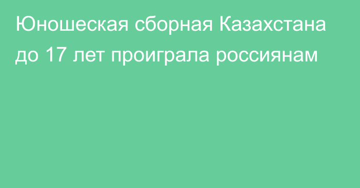 Юношеская сборная Казахстана до 17 лет проиграла россиянам