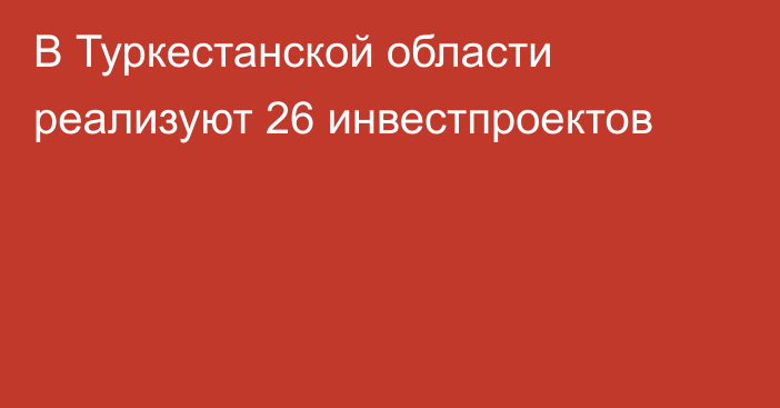 В Туркестанской области реализуют 26 инвестпроектов