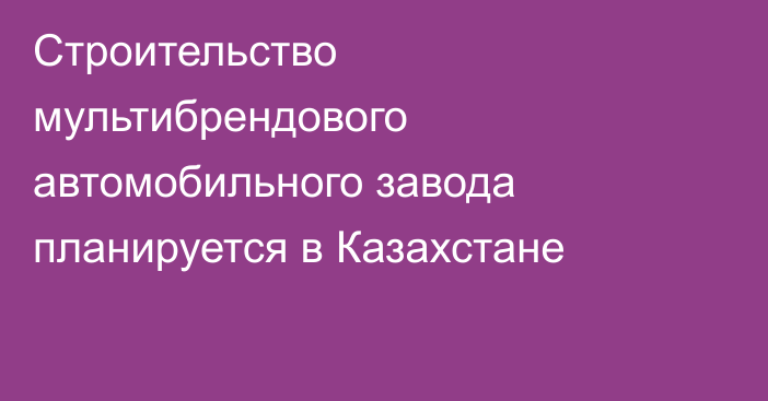 Строительство мультибрендового автомобильного завода планируется в Казахстане