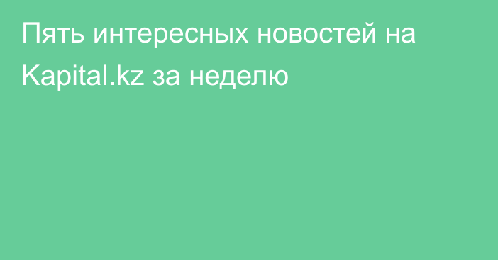 Пять интересных новостей на Kapital.kz за неделю