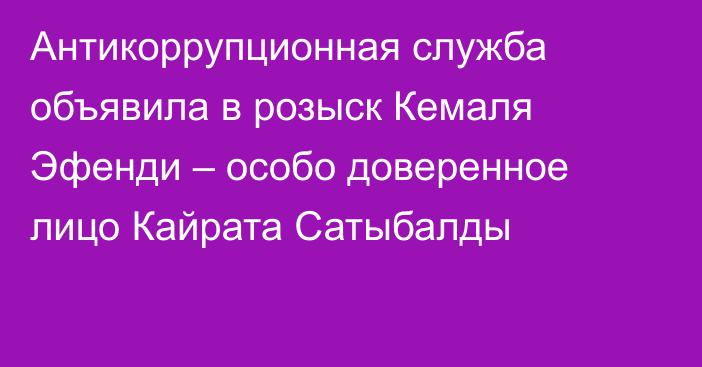 Антикоррупционная служба объявила в розыск Кемаля Эфенди – особо доверенное лицо Кайрата Сатыбалды