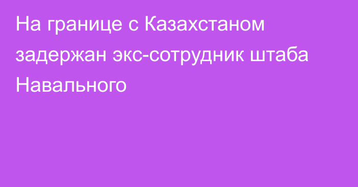 На границе с Казахстаном задержан экс-сотрудник штаба Навального