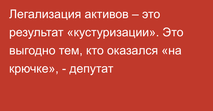 Легализация активов – это результат «кустуризации». Это выгодно тем, кто оказался «на крючке», - депутат