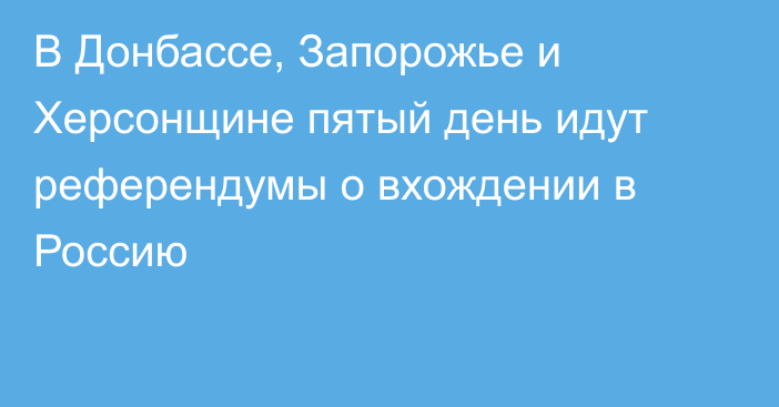 В Донбассе, Запорожье и Херсонщине пятый день идут референдумы о вхождении в Россию