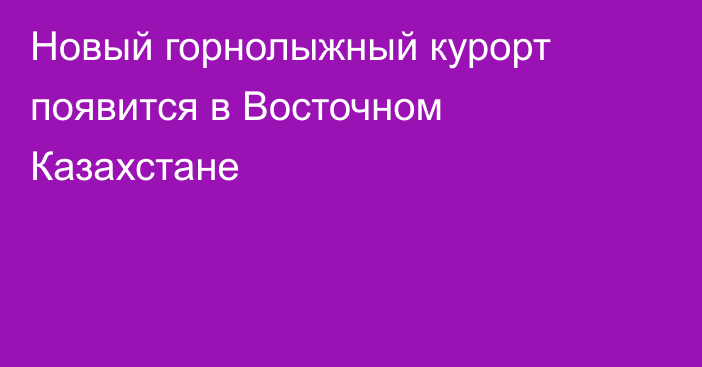 Новый горнолыжный курорт появится в Восточном Казахстане