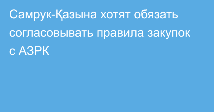 Самрук-Қазына хотят обязать согласовывать правила закупок с АЗРК