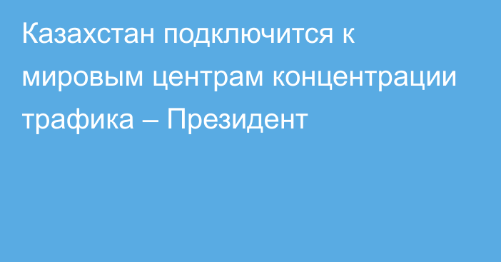 Казахстан подключится к мировым центрам концентрации трафика – Президент